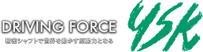 【YSK】DRIVING FORCE 〜精密シャフトで世界を動かす原動力となる〜