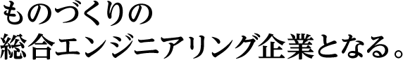 ものづくりの総合エンジニアリング企業となる。