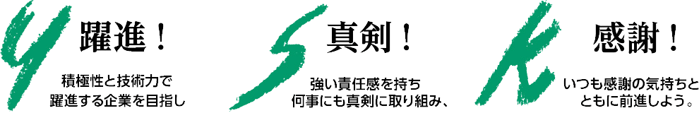 【Y】躍進！積極性と技術力で躍進する企業を目指し【S】真剣！強い責任感を持ち何事にも真剣に取り組み、【K】感謝！いつも感謝の気持ちとともに前進しよう。